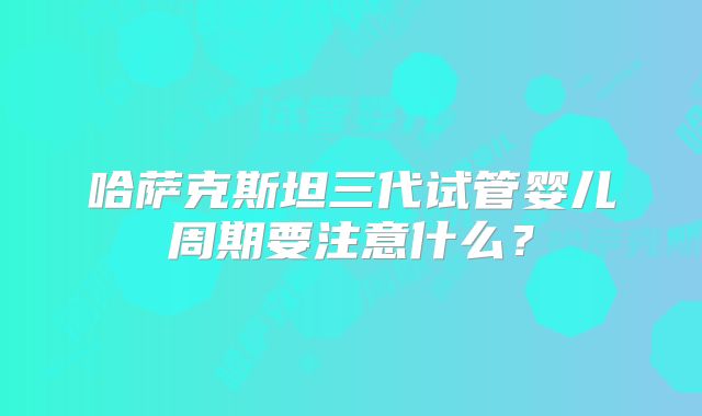 哈萨克斯坦三代试管婴儿周期要注意什么?