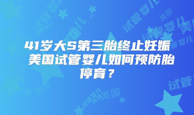 41岁大S第三胎终止妊娠 美国试管婴儿如何预防胎停育？