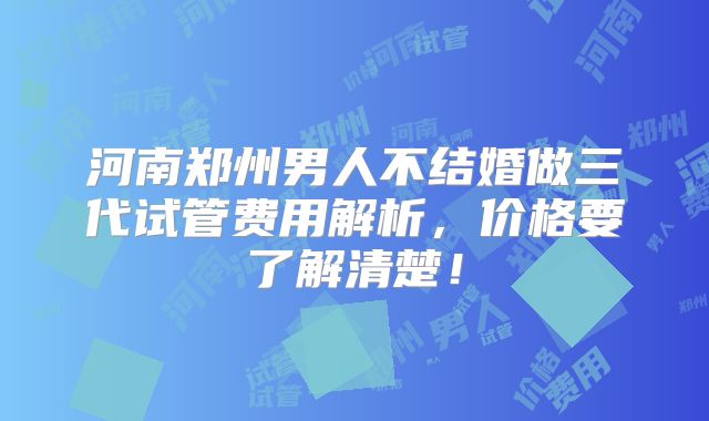 河南郑州男人不结婚做三代试管费用解析，价格要了解清楚！