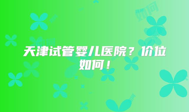 天津试管婴儿医院？价位如何！