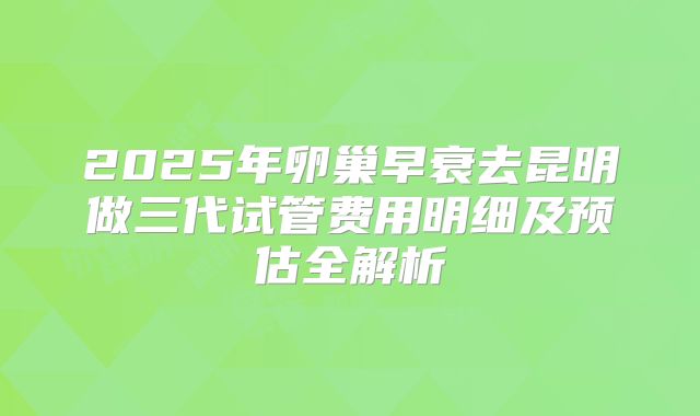 2025年卵巢早衰去昆明做三代试管费用明细及预估全解析