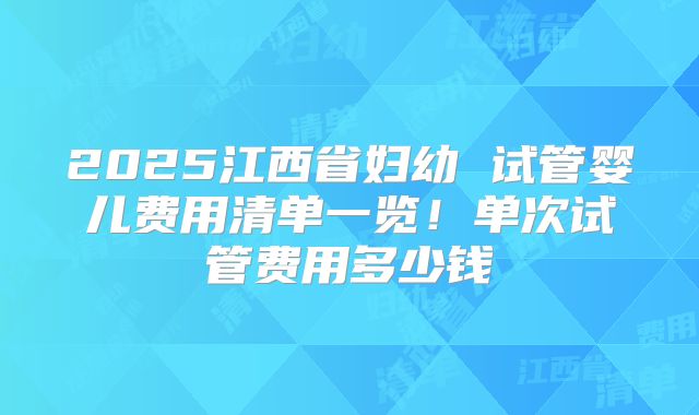 2025江西省妇幼 试管婴儿费用清单一览!单次试管费用多少钱