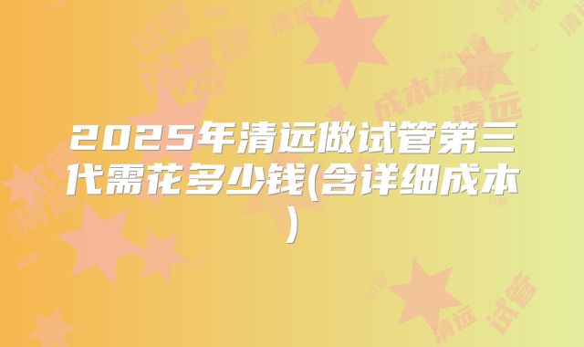 2025年清远做试管第三代需花多少钱(含详细成本)