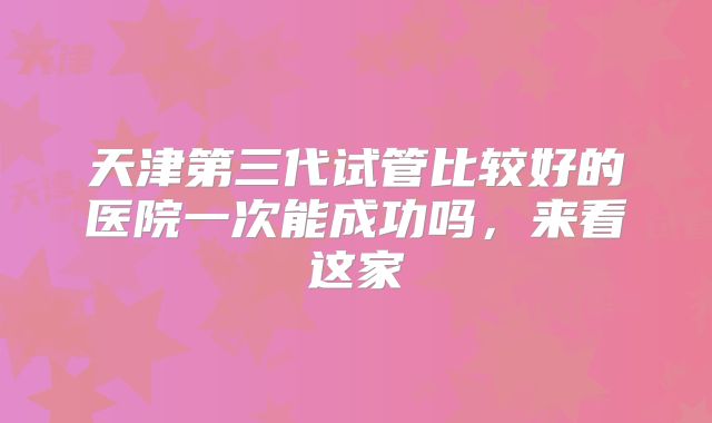天津第三代试管比较好的医院一次能成功吗，来看这家