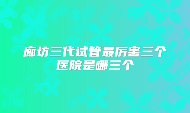 廊坊三代试管最厉害三个医院是哪三个