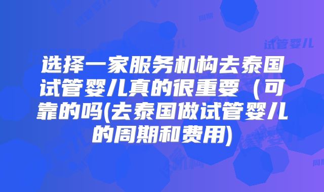 选择一家服务机构去泰国试管婴儿真的很重要(可靠的吗(去泰国做试管婴儿的周期和费用)