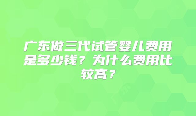 广东做三代试管婴儿费用是多少钱?为什么费用比较高?