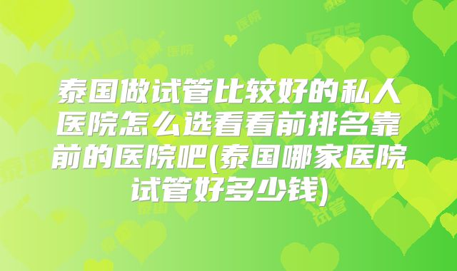 泰国做试管比较好的私人医院怎么选看看前排名靠前的医院吧(泰国哪家医院试管好多少钱)