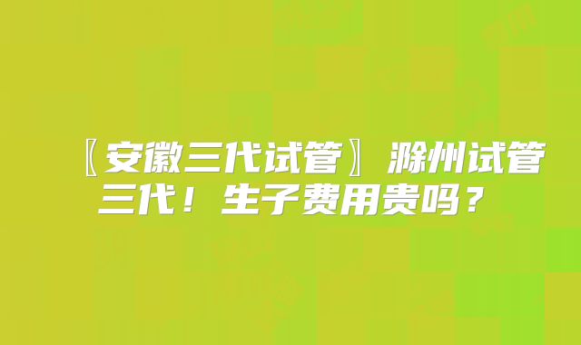 〖安徽三代试管〗滁州试管三代！生子费用贵吗？