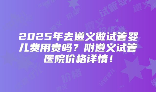 2025年去遵义做试管婴儿费用贵吗？附遵义试管医院价格详情！