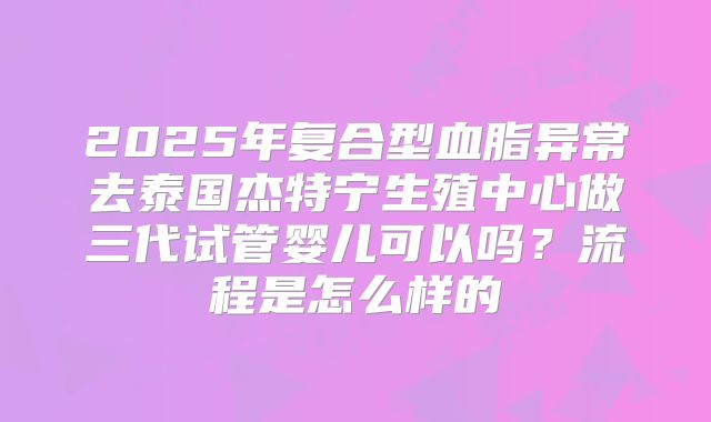 2025年复合型血脂异常去泰国杰特宁生殖中心做三代试管婴儿可以吗？流程是怎么样的