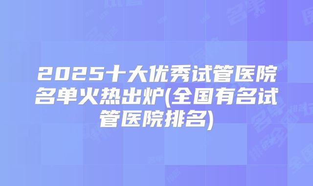 2025十大优秀试管医院名单火热出炉(全国有名试管医院排名)