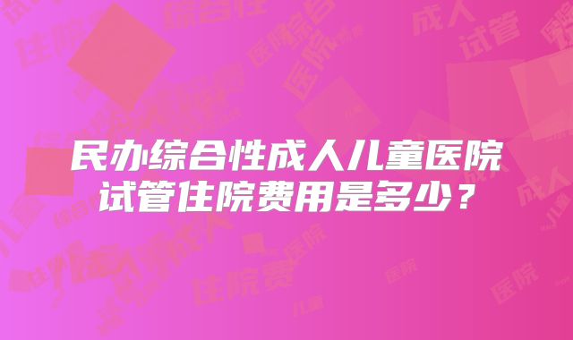 民办综合性成人儿童医院试管住院费用是多少？