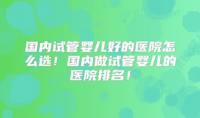 国内试管婴儿好的医院怎么选！国内做试管婴儿的医院排名！