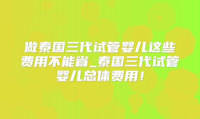 做泰国三代试管婴儿这些费用不能省_泰国三代试管婴儿总体费用!