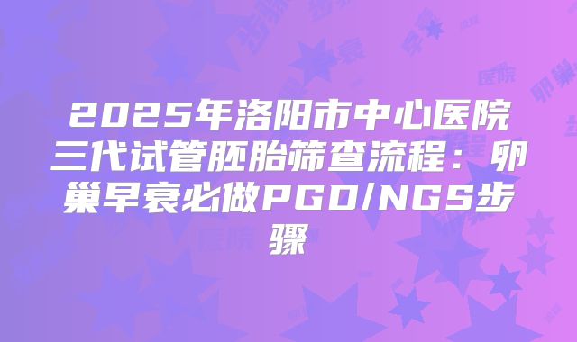 2025年洛阳市中心医院三代试管胚胎筛查流程:卵巢早衰必做PGD/NGS步骤