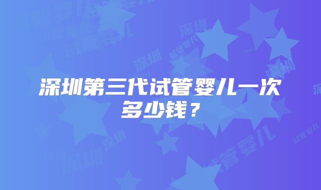 深圳第三代试管婴儿一次多少钱？