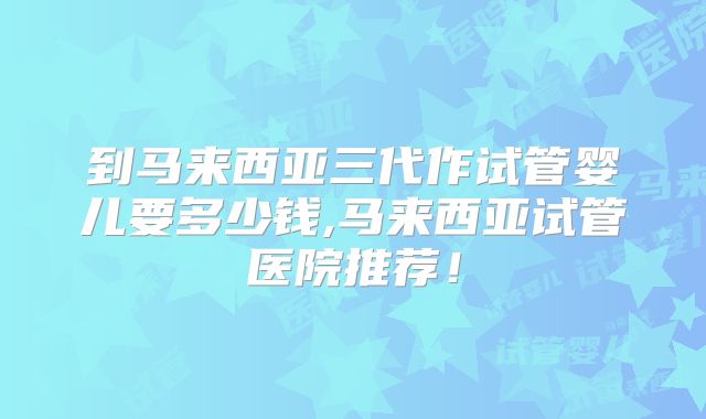 到马来西亚三代作试管婴儿要多少钱,马来西亚试管医院推荐!