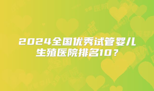2024全国优秀试管婴儿生殖医院排名10?