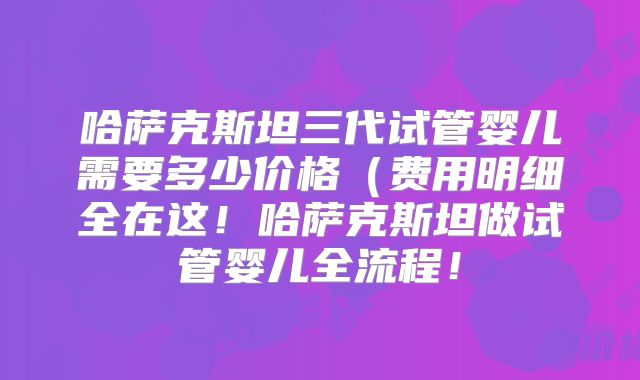 哈萨克斯坦三代试管婴儿需要多少价格(费用明细全在这!哈萨克斯坦做试管婴儿全流程!