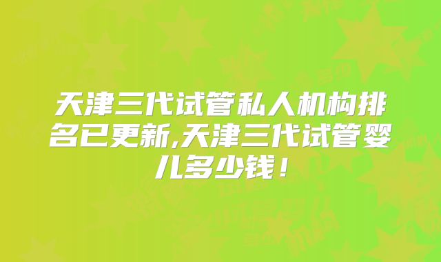 天津三代试管私人机构排名已更新,天津三代试管婴儿多少钱!