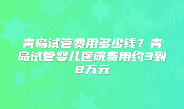 青岛试管费用多少钱？青岛试管婴儿医院费用约3到8万元