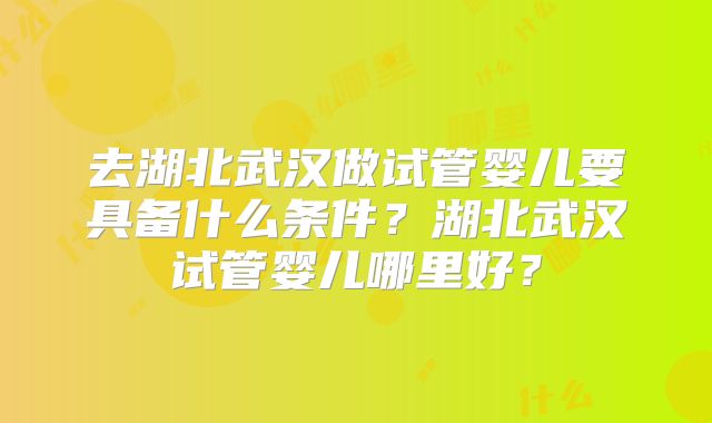 去湖北武汉做试管婴儿要具备什么条件？湖北武汉试管婴儿哪里好？