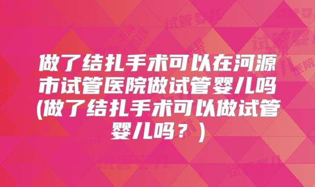 做了结扎手术可以在河源市试管医院做试管婴儿吗(做了结扎手术可以做试管婴儿吗?)