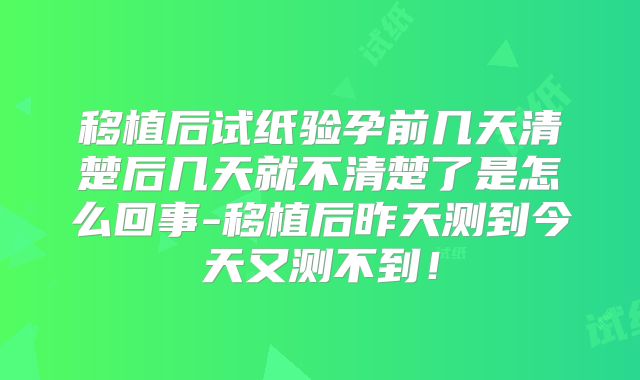 移植后试纸验孕前几天清楚后几天就不清楚了是怎么回事-移植后昨天测到今天又测不到!