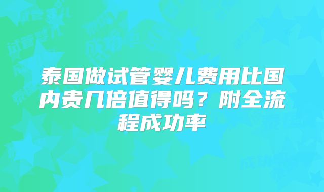 泰国做试管婴儿费用比国内贵几倍值得吗？附全流程成功率