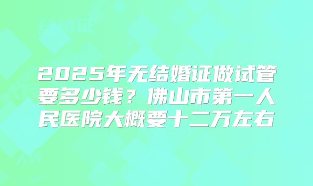 2025年无结婚证做试管要多少钱?佛山市第一人民医院大概要十二万左右