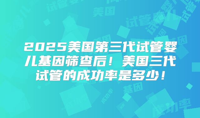 2025美国第三代试管婴儿基因筛查后！美国三代试管的成功率是多少！