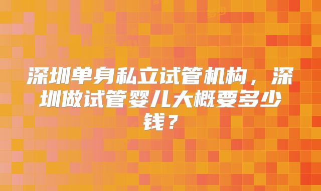 深圳单身私立试管机构，深圳做试管婴儿大概要多少钱？