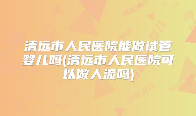 清远市人民医院能做试管婴儿吗(清远市人民医院可以做人流吗)