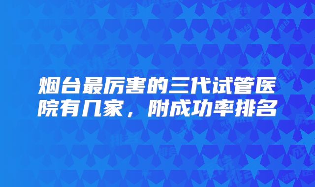 烟台最厉害的三代试管医院有几家，附成功率排名