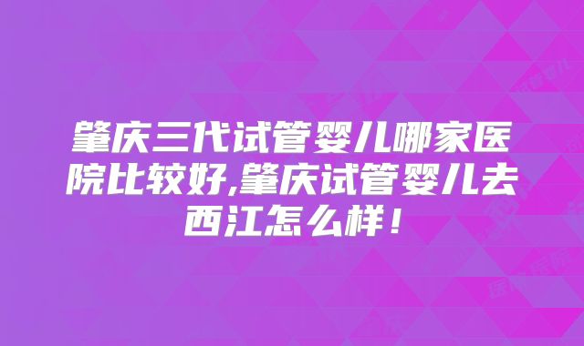 肇庆三代试管婴儿哪家医院比较好,肇庆试管婴儿去西江怎么样!