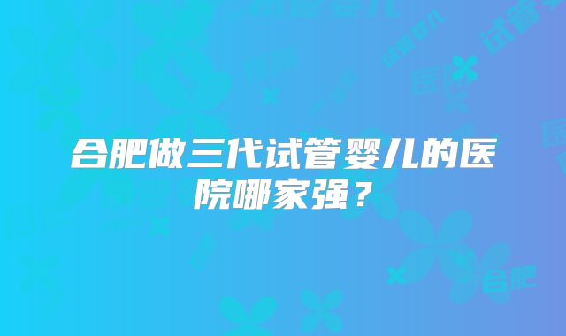 合肥做三代试管婴儿的医院哪家强？