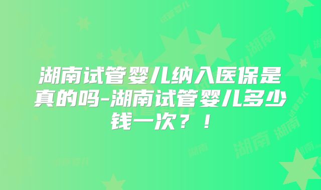 湖南试管婴儿纳入医保是真的吗-湖南试管婴儿多少钱一次？！
