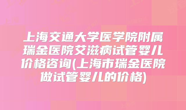 上海交通大学医学院附属瑞金医院艾滋病试管婴儿价格咨询(上海市瑞金医院做试管婴儿的价格)