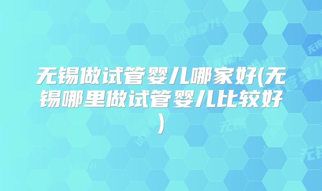 无锡做试管婴儿哪家好(无锡哪里做试管婴儿比较好)