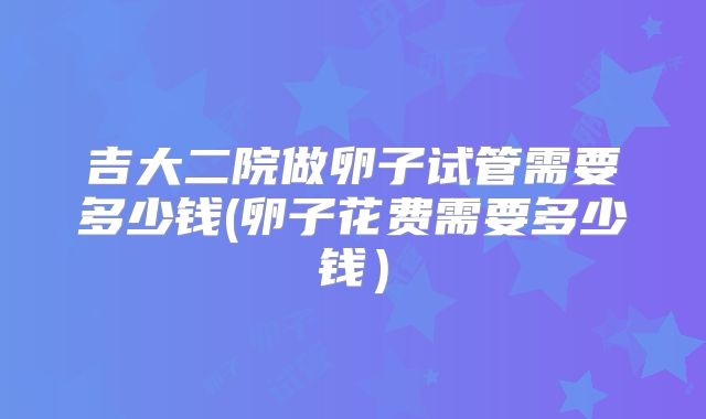 吉大二院做卵子试管需要多少钱(卵子花费需要多少钱)
