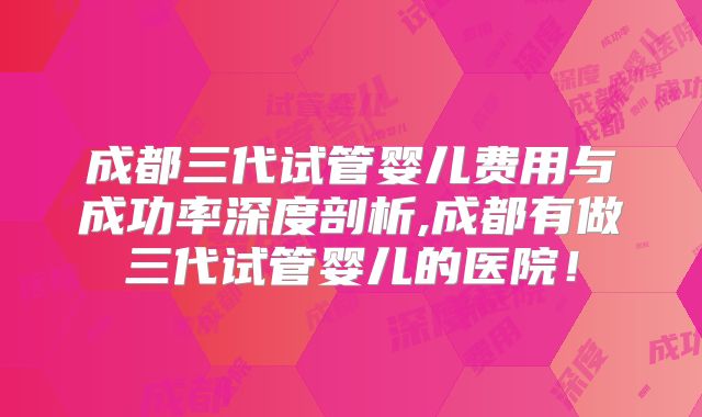成都三代试管婴儿费用与成功率深度剖析,成都有做三代试管婴儿的医院！