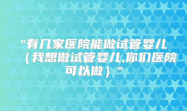 "有几家医院能做试管婴儿(我想做试管婴儿,你们医院可以做)"