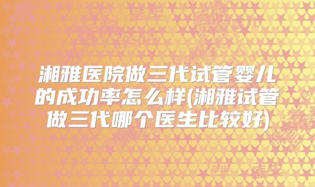 湘雅医院做三代试管婴儿的成功率怎么样(湘雅试管做三代哪个医生比较好)
