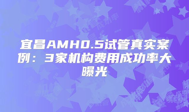 宜昌AMH0.5试管真实案例：3家机构费用成功率大曝光