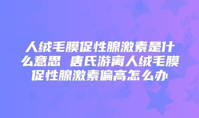 人绒毛膜促性腺激素是什么意思 唐氏游离人绒毛膜促性腺激素偏高怎么办