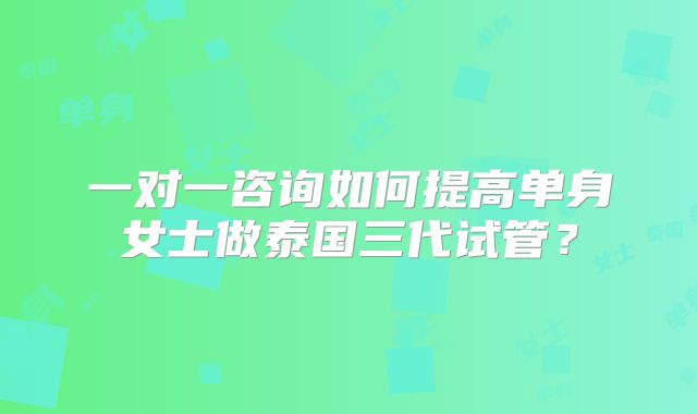 一对一咨询如何提高单身女士做泰国三代试管？