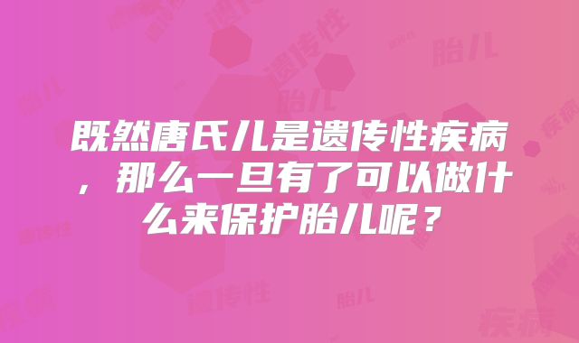 既然唐氏儿是遗传性疾病，那么一旦有了可以做什么来保护胎儿呢？