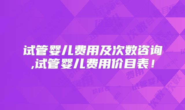 试管婴儿费用及次数咨询,试管婴儿费用价目表！
