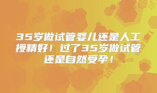 35岁做试管婴儿还是人工授精好！过了35岁做试管还是自然受孕！